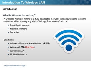 Technical Presentation     Page  Introduction To Wireless LAN Introduction What is Wireless Networking?! A wireless Network refers to a fully connected network that allows users to share resources without using any kind of Wiring. Resources Could be :  Broadband Interent Network Printers  Data files Examples:  Wireless Personal Area Network (PAN)  Wireless LAN ( Our Guy )  Wireless MAN Mobile Networks  