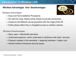 Technical Presentation     Page  Wireless Advantages  And  Disadvantages  Introduction To Wireless LAN Wireless Advantages Easy and Fast Installation Procedures No need for costy, Messy wiring. Easier to provide connectivity.  Access to the Network can be anywhere with the range of the AP.  Public places offers free or chargable access to wireless network.  Wireless Disadvantages Many users = Bandwidth starvation. Unlicensed spectrum, which could lead to interfrence with other  services.  Frequent updates in the standards = replacing hardware = higher cost Shared medium introduces security issues. 