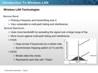 Technical Presentation     Page  Wireless LAN Technologies Narrow Band Picking a frequeny and transmitting over it.  Very vulnerable to multi-path fading and interference. Spread Spectrum Uses more bandwidth by spreading the signal over a large range of fqs. More imune against multi-path fading and interference. FHSS  Hops across Frequencies by a certain rate.  Synchronizes Hopping pattern at Tx and Rx.  DSSS Breaks data Into chuks. Represents each bits with *Chips*. Introduction To Wireless LAN 