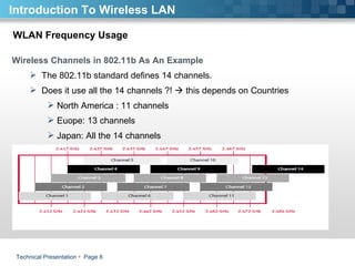 Technical Presentation     Page  WLAN Frequency Usage Wireless Channels in 802.11b As An Example The 802.11b standard defines 14 channels.  Does it use all the 14 channels ?!    this depends on Countries North America : 11 channels  Euope: 13 channels  Japan: All the 14 channels  Introduction To Wireless LAN 