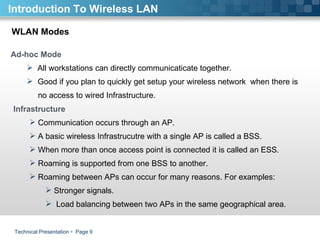Technical Presentation     Page  WLAN Modes Ad-hoc Mode All workstations can directly communicaticate together.  Good if you plan to quickly get setup your wireless network  when there is  no access to wired Infrastructure.   Infrastructure  Communication occurs through an AP.  A basic wireless Infrastrucutre with a single AP is called a BSS. When more than once access point is connected it is called an ESS.  Roaming is supported from one BSS to another.  Roaming between APs can occur for many reasons. For examples:  Stronger signals.  Load balancing between two APs in the same geographical area.   Introduction To Wireless LAN 