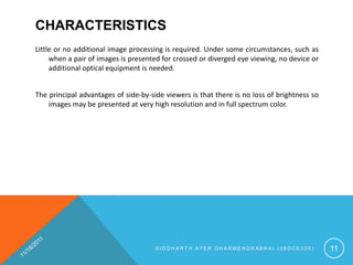CHARACTERISTICS
Little or no additional image processing is required. Under some circumstances, such as
     when a pair of images is presented for crossed or diverged eye viewing, no device or
     additional optical equipment is needed.


The principal advantages of side-by-side viewers is that there is no loss of brightness so
    images may be presented at very high resolution and in full spectrum color.




                                      SIDDHARTH AYER DHARMENDRABHAI (08DCE025)               11
 
