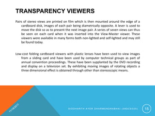 TRANSPARENCY VIEWERS
Pairs of stereo views are printed on film which is then mounted around the edge of a
    cardboard disk, images of each pair being diametrically opposite. A lever is used to
    move the disk so as to present the next image pair. A series of seven views can thus
    be seen on each card when it was inserted into the View-Master viewer. These
    viewers were available in many forms both non-lighted and self-lighted and may still
    be found today.


Low-cost folding cardboard viewers with plastic lenses have been used to view images
   from a sliding card and have been used by computer technical groups as part of
   annual convention proceedings. These have been supplanted by the DVD recording
   and display on a television set. By exhibiting moving images of rotating objects a
   three dimensional effect is obtained through other than stereoscopic means.




                                     SIDDHARTH AYER DHARMENDRABHAI (08DCE025)              15
 