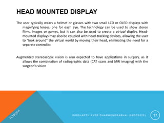 HEAD MOUNTED DISPLAY
The user typically wears a helmet or glasses with two small LCD or OLED displays with
    magnifying lenses, one for each eye. The technology can be used to show stereo
    films, images or games, but it can also be used to create a virtual display. Head-
    mounted displays may also be coupled with head-tracking devices, allowing the user
    to "look around" the virtual world by moving their head, eliminating the need for a
    separate controller.


Augmented stereoscopic vision is also expected to have applications in surgery, as it
   allows the combination of radiographic data (CAT scans and MRI imaging) with the
   surgeon's vision




                                    SIDDHARTH AYER DHARMENDRABHAI (08DCE025)              17
 