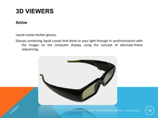 3D VIEWERS
Active

Liquid crystal shutter glasses
Glasses containing liquid crystal that block or pass light through in synchronization with
    the images on the computer display, using the concept of alternate-frame
    sequencing.




                                      SIDDHARTH AYER DHARMENDRABHAI (08DCE025)               19
 