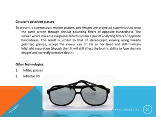 Circularly polarized glasses
To present a stereoscopic motion picture, two images are projected superimposed onto
    the same screen through circular polarizing filters of opposite handedness. The
    viewer wears low-cost eyeglasses which contain a pair of analyzing filters of opposite
    handedness. The result is similar to that of stereoscopic viewing using linearly
    polarized glasses, except the viewer can tilt his or her head and still maintain
    left/right separation (though the tilt will still affect the brain's ability to fuse the two
    images and correctly perceive depth).


Other Technologies:
1.   Infitec glasses
2.   Inficolor 3D




                                        SIDDHARTH AYER DHARMENDRABHAI (08DCE025)                   21
 