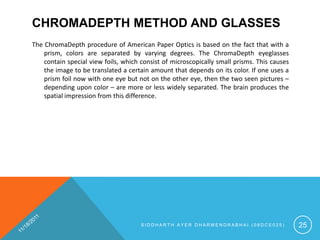 CHROMADEPTH METHOD AND GLASSES
The ChromaDepth procedure of American Paper Optics is based on the fact that with a
    prism, colors are separated by varying degrees. The ChromaDepth eyeglasses
    contain special view foils, which consist of microscopically small prisms. This causes
    the image to be translated a certain amount that depends on its color. If one uses a
    prism foil now with one eye but not on the other eye, then the two seen pictures –
    depending upon color – are more or less widely separated. The brain produces the
    spatial impression from this difference.




                                      SIDDHARTH AYER DHARMENDRABHAI (08DCE025)               25
 