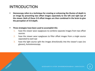 INTRODUCTION
   Stereoscopy refers to a technique for creating or enhancing the illusion of depth in
    an image by presenting two offset images separately to the left and right eye of
    the viewer. Both of these 2-D offset images are then combined in the brain to give
    the perception of 3-D depth.


   Three strategies have been used to accomplish this
     1. have the viewer wear eyeglasses to combine separate images from two offset
          sources
     2. have the viewer wear eyeglasses to filter offset images from a single source
          separated to each eye
     3. have the light source split the images directionally into the viewer's eyes (no
          glasses), Autostereoscopy




                                     SIDDHARTH AYER DHARMENDRABHAI (08DCE025)              3
 
