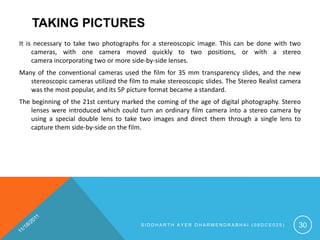 TAKING PICTURES
It is necessary to take two photographs for a stereoscopic image. This can be done with two
     cameras, with one camera moved quickly to two positions, or with a stereo
     camera incorporating two or more side-by-side lenses.
Many of the conventional cameras used the film for 35 mm transparency slides, and the new
   stereoscopic cameras utilized the film to make stereoscopic slides. The Stereo Realist camera
   was the most popular, and its 5P picture format became a standard.
The beginning of the 21st century marked the coming of the age of digital photography. Stereo
    lenses were introduced which could turn an ordinary film camera into a stereo camera by
    using a special double lens to take two images and direct them through a single lens to
    capture them side-by-side on the film.




                                         SIDDHARTH AYER DHARMENDRABHAI (08DCE025)              30
 