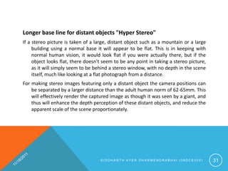 Longer base line for distant objects "Hyper Stereo"
If a stereo picture is taken of a large, distant object such as a mountain or a large
     building using a normal base it will appear to be flat. This is in keeping with
     normal human vision, it would look flat if you were actually there, but if the
     object looks flat, there doesn't seem to be any point in taking a stereo picture,
     as it will simply seem to be behind a stereo window, with no depth in the scene
     itself, much like looking at a flat photograph from a distance.
For making stereo images featuring only a distant object the camera positions can
    be separated by a larger distance than the adult human norm of 62-65mm. This
    will effectively render the captured image as though it was seen by a giant, and
    thus will enhance the depth perception of these distant objects, and reduce the
    apparent scale of the scene proportionately.




                                    SIDDHARTH AYER DHARMENDRABHAI (08DCE025)             31
 