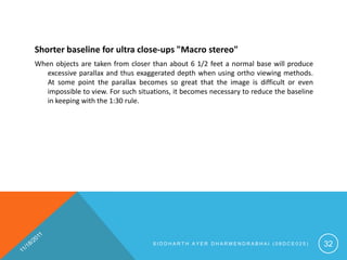 Shorter baseline for ultra close-ups "Macro stereo"
When objects are taken from closer than about 6 1/2 feet a normal base will produce
   excessive parallax and thus exaggerated depth when using ortho viewing methods.
   At some point the parallax becomes so great that the image is difficult or even
   impossible to view. For such situations, it becomes necessary to reduce the baseline
   in keeping with the 1:30 rule.




                                    SIDDHARTH AYER DHARMENDRABHAI (08DCE025)              32
 