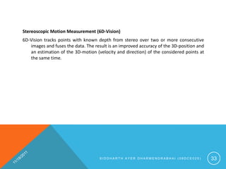 Stereoscopic Motion Measurement (6D-Vision)
6D-Vision tracks points with known depth from stereo over two or more consecutive
   images and fuses the data. The result is an improved accuracy of the 3D-position and
   an estimation of the 3D-motion (velocity and direction) of the considered points at
   the same time.




                                    SIDDHARTH AYER DHARMENDRABHAI (08DCE025)              33
 