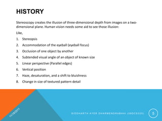 HISTORY
Stereoscopy creates the illusion of three-dimensional depth from images on a two-
dimensional plane. Human vision needs some aid to see those illusion:
Like,
1. Stereopsis
2. Accommodation of the eyeball (eyeball focus)
3. Occlusion of one object by another
4. Subtended visual angle of an object of known size
5. Linear perspective (Parallel edges)
6. Vertical position
7. Haze, desaturation, and a shift to bluishness
8. Change in size of textured pattern detail




                                     SIDDHARTH AYER DHARMENDRABHAI (08DCE025)       5
 