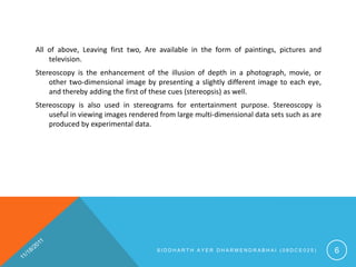 All of above, Leaving first two, Are available in the form of paintings, pictures and
    television.
Stereoscopy is the enhancement of the illusion of depth in a photograph, movie, or
    other two-dimensional image by presenting a slightly different image to each eye,
    and thereby adding the first of these cues (stereopsis) as well.
Stereoscopy is also used in stereograms for entertainment purpose. Stereoscopy is
    useful in viewing images rendered from large multi-dimensional data sets such as are
    produced by experimental data.




                                     SIDDHARTH AYER DHARMENDRABHAI (08DCE025)              6
 