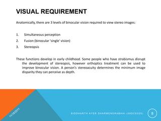 VISUAL REQUIREMENT
Anatomically, there are 3 levels of binocular vision required to view stereo images:


1.   Simultaneous perception
2.   Fusion (binocular 'single' vision)
3.   Stereopsis


These functions develop in early childhood. Some people who have strabismus disrupt
   the development of stereopsis, however orthoptics treatment can be used to
   improve binocular vision. A person's stereoacuity determines the minimum image
   disparity they can perceive as depth.




                                          SIDDHARTH AYER DHARMENDRABHAI (08DCE025)     8
 