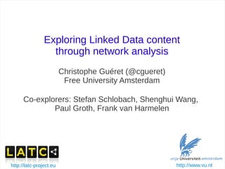 Exploring Linked Data content
                  through network analysis
                         Christophe Guéret (@cgueret)
                          Free University Amsterdam

      Co-explorers: Stefan Schlobach, Shenghui Wang,
              Paul Groth, Frank van Harmelen




http://latc-project.eu                                  http://www.vu.nl
 