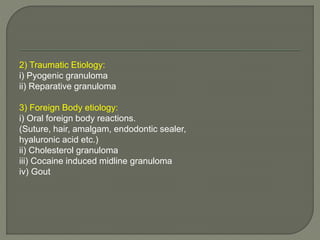 2) Traumatic Etiology: 
i) Pyogenic granuloma 
ii) Reparative granuloma 
3) Foreign Body etiology: 
i) Oral foreign body reactions. 
(Suture, hair, amalgam, endodontic sealer, 
hyaluronic acid etc.) 
ii) Cholesterol granuloma 
iii) Cocaine induced midline granuloma 
iv) Gout 
 