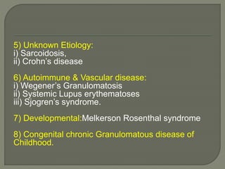 5) Unknown Etiology: 
i) Sarcoidosis, 
ii) Crohn’s disease 
6) Autoimmune & Vascular disease: 
i) Wegener’s Granulomatosis 
ii) Systemic Lupus erythematoses 
iii) Sjogren’s syndrome. 
7) Developmental:Melkerson Rosenthal syndrome 
8) Congenital chronic Granulomatous disease of 
Childhood. 
 