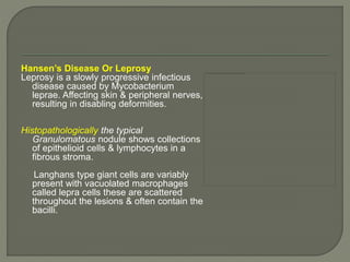 Hansen’s Disease Or Leprosy 
Leprosy is a slowly progressive infectious 
disease caused by Mycobacterium 
leprae. Affecting skin & peripheral nerves, 
resulting in disabling deformities. 
Histopathologically the typical 
Granulomatous nodule shows collections 
of epithelioid cells & lymphocytes in a 
fibrous stroma. 
Langhans type giant cells are variably 
present with vacuolated macrophages 
called lepra cells these are scattered 
throughout the lesions & often contain the 
bacilli. 
 