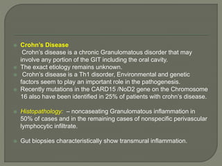  Crohn’s Disease 
Crohn’s disease is a chronic Granulomatous disorder that may 
involve any portion of the GIT including the oral cavity. 
 The exact etiology remains unknown. 
 Crohn’s disease is a Th1 disorder, Environmental and genetic 
factors seem to play an important role in the pathogenesis. 
 Recently mutations in the CARD15 /NoD2 gene on the Chromosome 
16 also have been identified in 25% of patients with crohn’s disease. 
 Histopathology: – noncaseating Granulomatous inflammation in 
50% of cases and in the remaining cases of nonspecific perivascular 
lymphocytic infiltrate. 
 Gut biopsies characteristically show transmural inflammation. 
 