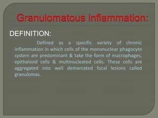 DEFINITION: 
Defined as a specific variety of chronic 
inflammation in which cells of the mononuclear phagocyte 
system are predominant & take the form of macrophages, 
epithelioid cells & multinucleated cells. These cells are 
aggregated into well demarcated focal lesions called 
granulomas. 
 