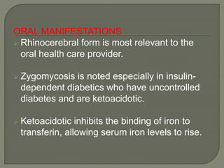 ORAL MANIFESTATIONS: 
 Rhinocerebral form is most relevant to the 
oral health care provider. 
 Zygomycosis is noted especially in insulin-dependent 
diabetics who have uncontrolled 
diabetes and are ketoacidotic. 
 Ketoacidotic inhibits the binding of iron to 
transferin, allowing serum iron levels to rise. 
 