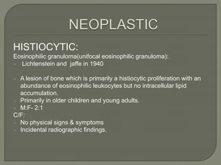 HISTIOCYTIC: 
Eosinophilic granuloma(unifocal eosinophilic granuloma): 
 Lichtenstein and jaffe in 1940 
 A lesion of bone which is primarily a histiocytic proliferation with an 
abundance of eosinophilic leukocytes but no intracellular lipid 
accumulation. 
 Primarily in older children and young adults. 
 M:F- 2:1 
C/F: 
 No physical signs & symptoms 
 Incidental radiographic findings. 
 