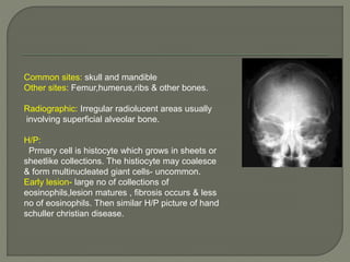 Common sites: skull and mandible 
Other sites: Femur,humerus,ribs & other bones. 
Radiographic: Irregular radiolucent areas usually 
involving superficial alveolar bone. 
H/P: 
Prmary cell is histocyte which grows in sheets or 
sheetlike collections. The histiocyte may coalesce 
& form multinucleated giant cells- uncommon. 
Early lesion- large no of collections of 
eosinophils,lesion matures , fibrosis occurs & less 
no of eosinophils. Then similar H/P picture of hand 
schuller christian disease. 
 