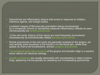  Granulomas are inflammatory lesions that evolve in response to irritation, 
infectious agents, and foreign bodies. 
 Localized masses of fibrovascular granulation tissue accompanied 
by a nonspecific chronic or sometimes subacute inflammatory infiltrate as seen 
microscopically are simple granulomas. 
 In the oral cavity, lesions of this nature are most frequently encountered 
intraosseously as endodontically related periapical granulomas. 
 Simple granulomas in the oral cavity are generally localized to the gingiva, yet 
may actually arise anywhere in the mouth or on the facial skin, where they 
appear as cherry-red tumefactions, termed pyogenic granulomas. 
 The peripheral giant cell granuloma of the gingiva and alveolar ridge is a reactive 
lesion without an infectious etiology. 
 specific granulomas are usually associated with mycobacteria or deep invasive 
fungi, appearing microscopically as caseating and noncaseating granulomas. 
 
