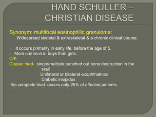 Synonym: multifocal eosinophilic granuloma: 
Widespread skeletal & extraskeletal & a chronic clinical course. 
 It occurs primarily in early life, before the age of 5. 
 More common in boys than girls. 
C/F: 
Classic triad- single/multiple punched out bone destruction in the 
skull 
Unilateral or bilateral exophthalmos 
Diabetic insipidus 
the complete triad occurs only 25% of affected patients. 
 