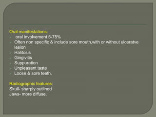 Oral manifestations: 
 oral involvement 5-75% 
 Often non specific & include sore mouth,with or without ulceratve 
lesion 
 Halitosis 
 Gingivitis 
 Suppuration 
 Unpleasant taste 
 Loose & sore teeth. 
Radiographic features: 
Skull- sharply outlined 
Jaws- more diffuse. 
 