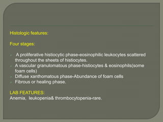 Histologic features: 
Four stages: 
 A proliferative histiocytic phase-eosinophilic leukocytes scattered 
throughout the sheets of histiocytes. 
 A vascular granulomatous phase-histiocytes & eosinophils(some 
foam cells) 
 Diffuse xanthomatous phase-Abundance of foam cells 
 Fibrous or healing phase. 
LAB FEATURES: 
Anemia, leukopenia& thrombocytopenia-rare. 
 