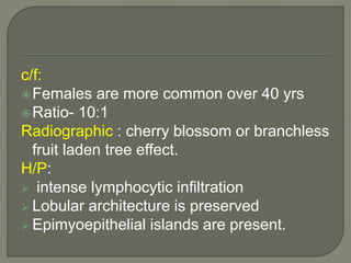 c/f: 
Females are more common over 40 yrs 
Ratio- 10:1 
Radiographic : cherry blossom or branchless 
fruit laden tree effect. 
H/P: 
 intense lymphocytic infiltration 
 Lobular architecture is preserved 
 Epimyoepithelial islands are present. 
 