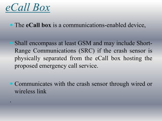 eCall Box
 The eCall box is a communications-enabled device,


 Shall encompass at least GSM and may include Short-
  Range Communications (SRC) if the crash sensor is
  physically separated from the eCall box hosting the
  proposed emergency call service.

 Communicates with the crash sensor through wired or
  wireless link
.
 