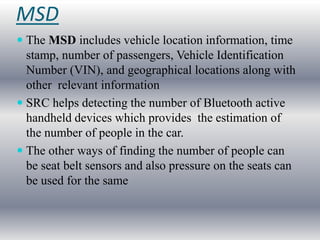 MSD
 The MSD includes vehicle location information, time
  stamp, number of passengers, Vehicle Identification
  Number (VIN), and geographical locations along with
  other relevant information
 SRC helps detecting the number of Bluetooth active
  handheld devices which provides the estimation of
  the number of people in the car.
 The other ways of finding the number of people can
  be seat belt sensors and also pressure on the seats can
  be used for the same
 