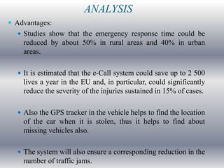 ANALYSIS
 Advantages:
   Studies show that the emergency response time could be
    reduced by about 50% in rural areas and 40% in urban
    areas.

   It is estimated that the e-Call system could save up to 2 500
    lives a year in the EU and, in particular, could significantly
    reduce the severity of the injuries sustained in 15% of cases.

   Also the GPS tracker in the vehicle helps to find the location
    of the car when it is stolen, thus it helps to find about
    missing vehicles also.

   The system will also ensure a corresponding reduction in the
    number of traffic jams.
 
