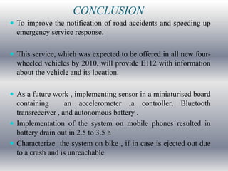 CONCLUSION
 To improve the notification of road accidents and speeding up
  emergency service response.

 This service, which was expected to be offered in all new four-
  wheeled vehicles by 2010, will provide E112 with information
  about the vehicle and its location.

 As a future work , implementing sensor in a miniaturised board
  containing       an accelerometer ,a controller, Bluetooth
  transreceiver , and autonomous battery .
 Implementation of the system on mobile phones resulted in
  battery drain out in 2.5 to 3.5 h
 Characterize the system on bike , if in case is ejected out due
  to a crash and is unreachable
 