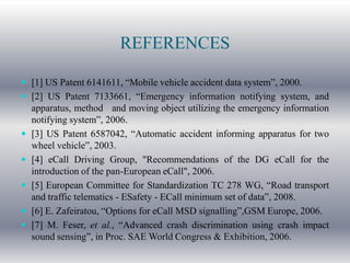 REFERENCES

 [1] US Patent 6141611, “Mobile vehicle accident data system”, 2000.
 [2] US Patent 7133661, “Emergency information notifying system, and
    apparatus, method and moving object utilizing the emergency information
    notifying system”, 2006.
   [3] US Patent 6587042, “Automatic accident informing apparatus for two
    wheel vehicle”, 2003.
   [4] eCall Driving Group, "Recommendations of the DG eCall for the
    introduction of the pan-European eCall", 2006.
   [5] European Committee for Standardization TC 278 WG, “Road transport
    and traffic telematics - ESafety - ECall minimum set of data”, 2008.
   [6] E. Zafeiratou, “Options for eCall MSD signalling”,GSM Europe, 2006.
   [7] M. Feser, et al., “Advanced crash discrimination using crash impact
    sound sensing”, in Proc. SAE World Congress & Exhibition, 2006.
 