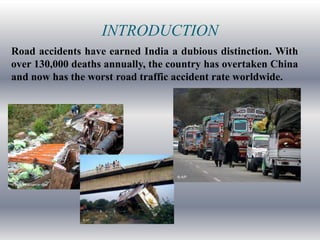 INTRODUCTION
Road accidents have earned India a dubious distinction. With
over 130,000 deaths annually, the country has overtaken China
and now has the worst road traffic accident rate worldwide.
 