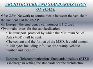 ARCHITECTURE AND STANDARDIZATION
              OF eCALL
•Use GSM Network to communicate between the vehicle in
the incident and the PSAP
•In Europe , the emergency call number E112 used
•Two main issues for the standardization
   •The transport protocol by which the Minimum Set of
   Data (MSD) will be sent.
   •The content and the format of the MSD. It could amount
   to 140 bytes including info like time stamp, vehicle
   number and location.

   European Telecommunications Standards Institute (ETSI)
   is incharge in setting the standards for the architecture.
 