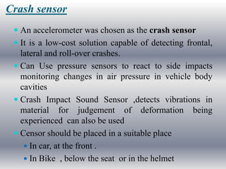 Crash sensor
  An accelerometer was chosen as the crash sensor
  It is a low-cost solution capable of detecting frontal,
   lateral and roll-over crashes.
  Can Use pressure sensors to react to side impacts
   monitoring changes in air pressure in vehicle body
   cavities
  Crash Impact Sound Sensor ,detects vibrations in
   material for judgement of deformation being
   experienced can also be used
  Censor should be placed in a suitable place
    In car, at the front .
    In Bike , below the seat or in the helmet
 