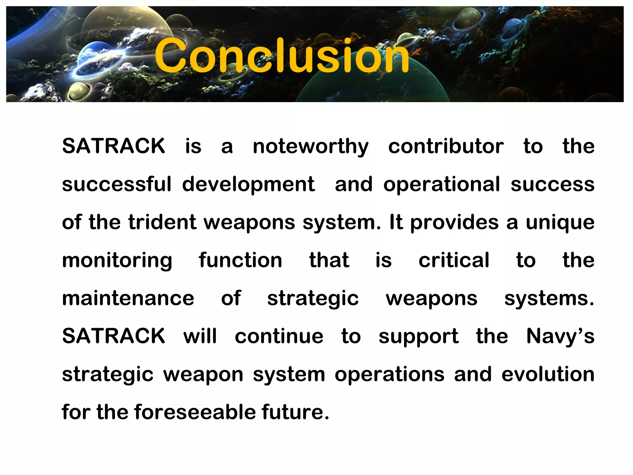 Conclusion
SATRACK is a noteworthy contributor to the
successful development and operational success
of the trident weapons system. It provides a unique
monitoring    function   that    is   critical    to   the
maintenance     of   strategic    weapons        systems.
SATRACK will continue to support the Navy’s
strategic weapon system operations and evolution
for the foreseeable future.
 