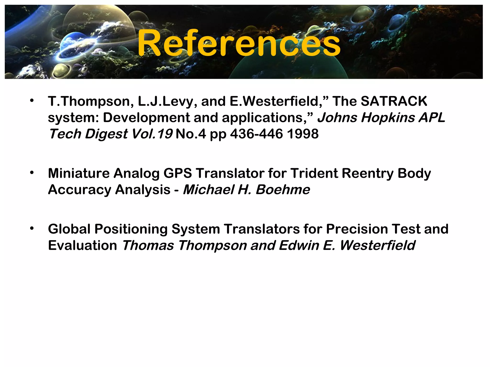 References
•   T.Thompson, L.J.Levy, and E.Westerfield,” The SATRACK
    system: Development and applications,” Johns Hopkins APL
    Tech Digest Vol.19 No.4 pp 436-446 1998

•   Miniature Analog GPS Translator for Trident Reentry Body
    Accuracy Analysis - Michael H. Boehme

•   Global Positioning System Translators for Precision Test and
    Evaluation Thomas Thompson and Edwin E. Westerfield
 