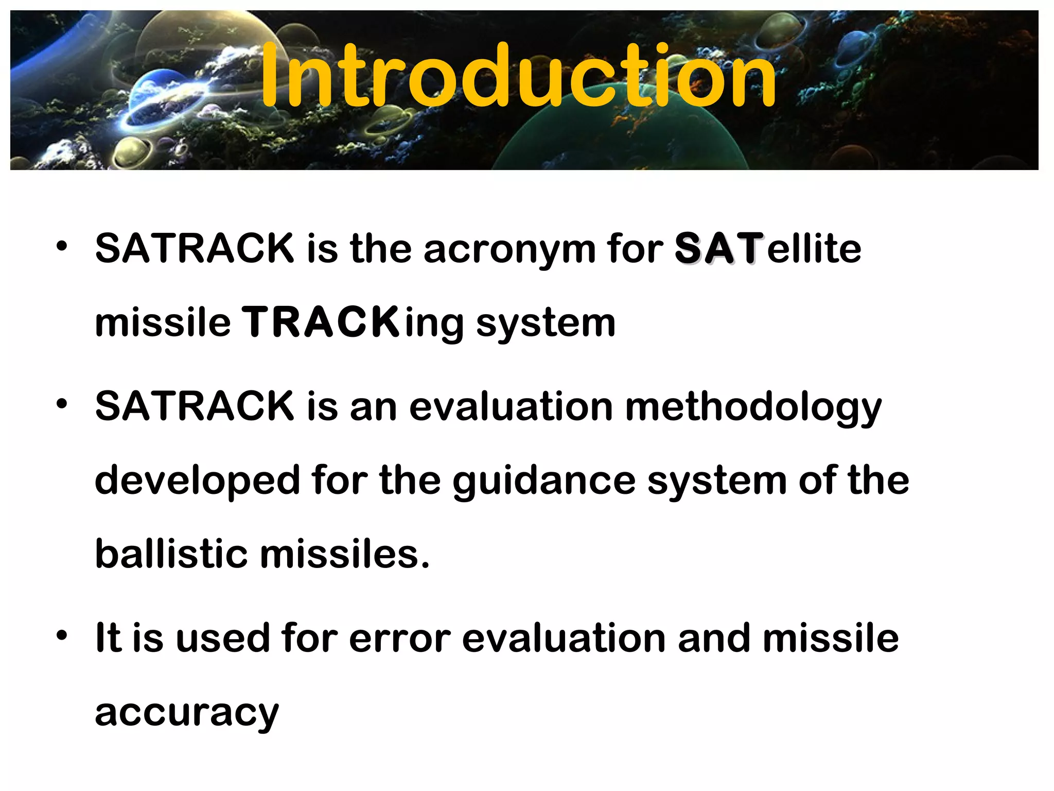 Introduction
• SATRACK is the acronym for SATellite
                             SAT
  missile TRACKing system
• SATRACK is an evaluation methodology
  developed for the guidance system of the
  ballistic missiles.
• It is used for error evaluation and missile
  accuracy
 