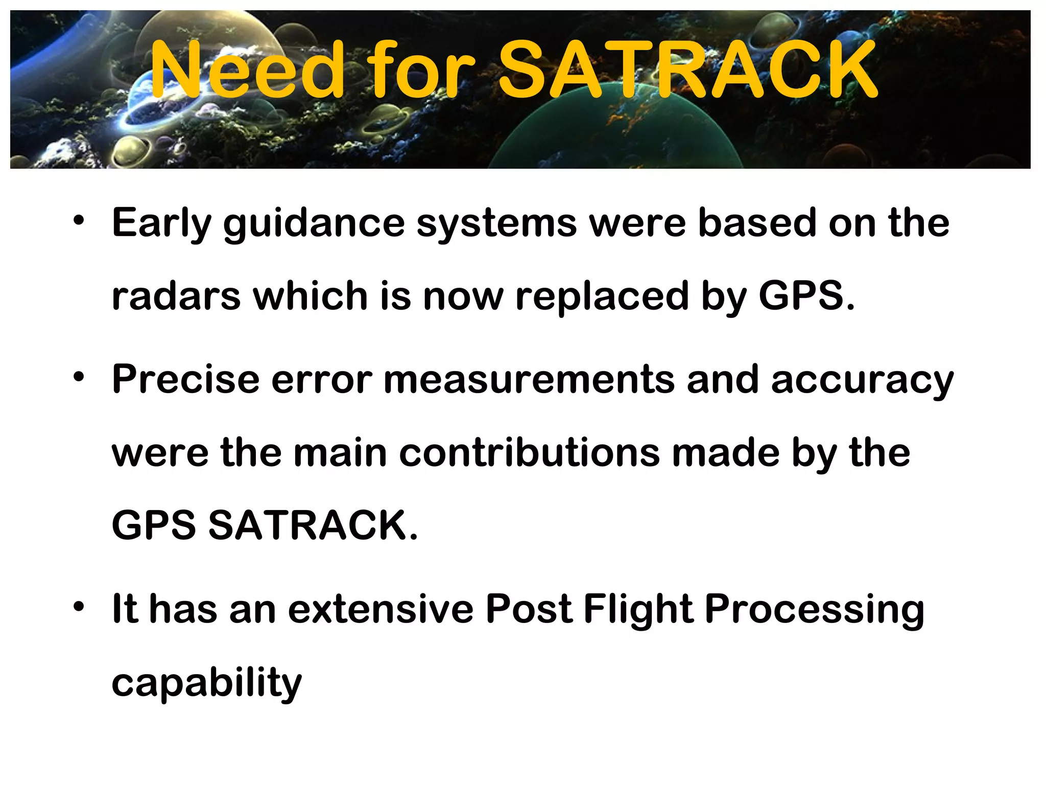 Need for SATRACK
• Early guidance systems were based on the
  radars which is now replaced by GPS.
• Precise error measurements and accuracy
  were the main contributions made by the
  GPS SATRACK.
• It has an extensive Post Flight Processing
  capability
 