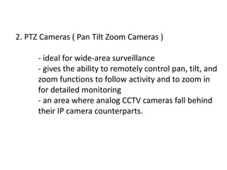 2. PTZ Cameras ( Pan Tilt Zoom Cameras )

      - ideal for wide-area surveillance
      - gives the ability to remotely control pan, tilt, and
      zoom functions to follow activity and to zoom in
      for detailed monitoring
      - an area where analog CCTV cameras fall behind
      their IP camera counterparts.
 