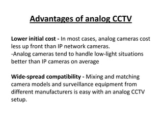 Advantages of analog CCTV

Lower initial cost - In most cases, analog cameras cost
less up front than IP network cameras.
-Analog cameras tend to handle low-light situations
better than IP cameras on average

Wide-spread compatibility - Mixing and matching
camera models and surveillance equipment from
different manufacturers is easy with an analog CCTV
setup.
 