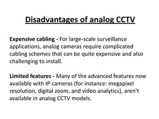 Disadvantages of analog CCTV

Expensive cabling - For large-scale surveillance
applications, analog cameras require complicated
cabling schemes that can be quite expensive and also
challenging to install.

Limited features - Many of the advanced features now
available with IP cameras (for instance: megapixel
resolution, digital zoom, and video analytics), aren't
available in analog CCTV models.
 