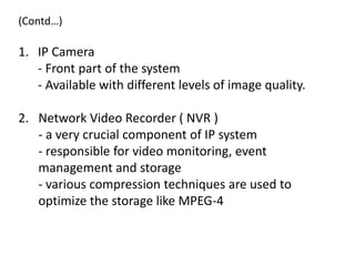 (Contd…)

1. IP Camera
   - Front part of the system
   - Available with different levels of image quality.

2. Network Video Recorder ( NVR )
   - a very crucial component of IP system
   - responsible for video monitoring, event
   management and storage
   - various compression techniques are used to
   optimize the storage like MPEG-4
 