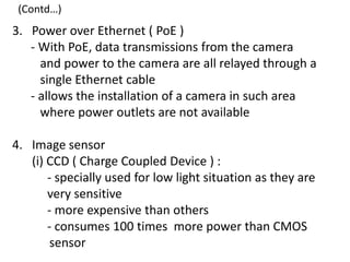 (Contd…)
3. Power over Ethernet ( PoE )
   - With PoE, data transmissions from the camera
     and power to the camera are all relayed through a
     single Ethernet cable
   - allows the installation of a camera in such area
     where power outlets are not available

4. Image sensor
   (i) CCD ( Charge Coupled Device ) :
       - specially used for low light situation as they are
       very sensitive
       - more expensive than others
       - consumes 100 times more power than CMOS
        sensor
 